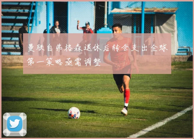 曼联自弗格森退休后转会支出全球第一策略亟需调整