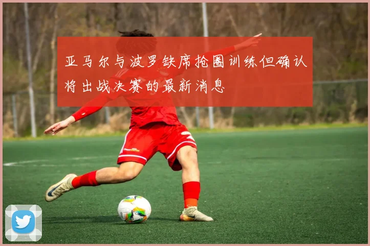 亚马尔与波罗缺席抢圈训练但确认将出战决赛的最新消息