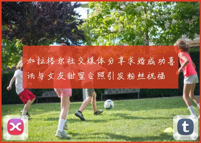 加拉格尔社交媒体分享求婚成功喜讯与女友甜蜜合照引发粉丝祝福