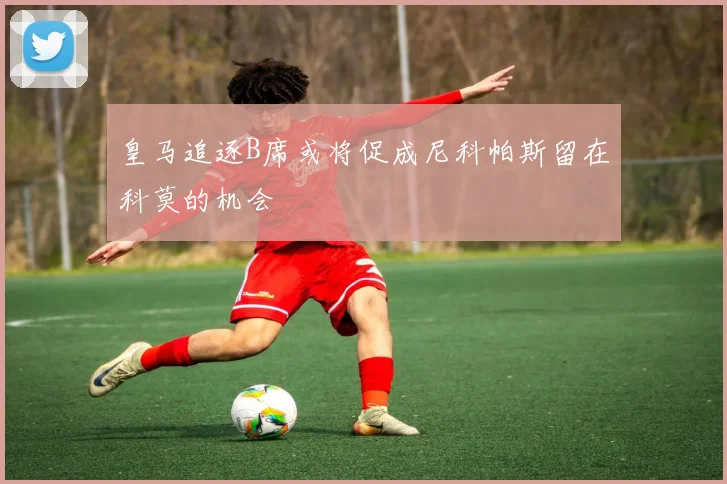 皇马追逐B席或将促成尼科帕斯留在科莫的机会