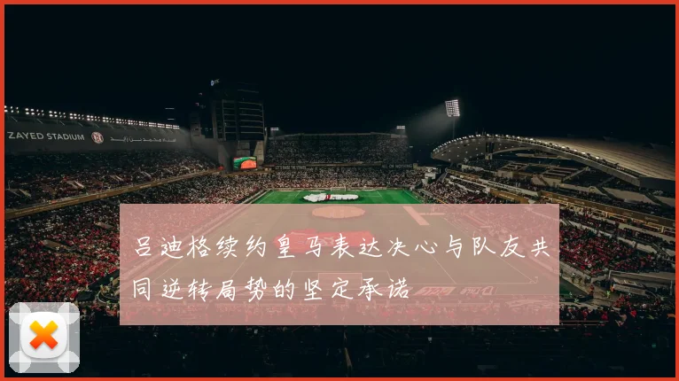 吕迪格续约皇马表达决心与队友共同逆转局势的坚定承诺