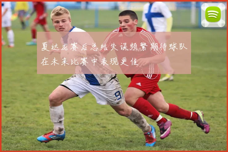 夏达龙赛后总结失误频繁期待球队在未来比赛中表现更佳