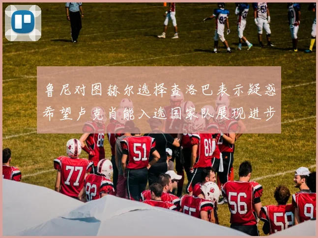 鲁尼对图赫尔选择查洛巴表示疑惑希望卢克肖能入选国家队展现进步